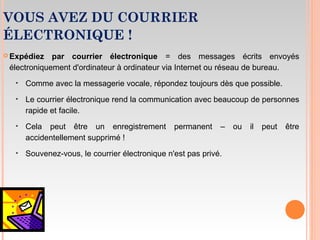 VOUS AVEZ DU COURRIER
ÉLECTRONIQUE !
 Expédiez par courrier électronique = des messages écrits envoyés
électroniquement d'ordinateur à ordinateur via Internet ou réseau de bureau.
‣ Comme avec la messagerie vocale, répondez toujours dès que possible.
‣ Le courrier électronique rend la communication avec beaucoup de personnes
rapide et facile.
‣ Cela peut être un enregistrement permanent – ou il peut être
accidentellement supprimé !
‣ Souvenez-vous, le courrier électronique n'est pas privé.
 
