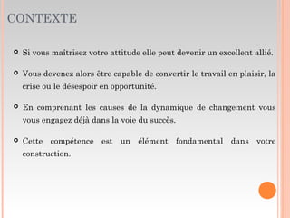 CONTEXTE
 Si vous maîtrisez votre attitude elle peut devenir un excellent allié.
 Vous devenez alors être capable de convertir le travail en plaisir, la
crise ou le désespoir en opportunité.
 En comprenant les causes de la dynamique de changement vous
vous engagez déjà dans la voie du succès.
 Cette compétence est un élément fondamental dans votre
construction.
 