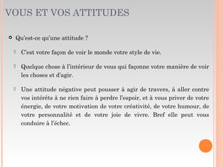 VOUS ET VOS ATTITUDES
 Qu’est-ce qu’une attitude ?
 C’est votre façon de voir le monde votre style de vie.
 Quelque chose à l’intérieur de vous qui façonne votre manière de voir
les choses et d’agir.
 Une attitude négative peut pousser à agir de travers, à aller contre
vos intérêts à ne rien faire à perdre l’espoir, et à vous priver de votre
énergie, de votre motivation de votre créativité, de votre humour, de
votre personnalité et de votre joie de vivre. Bref elle peut vous
conduire à l’échec.
 