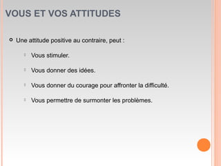 VOUS ET VOS ATTITUDES
 Une attitude positive au contraire, peut :
 Vous stimuler.
 Vous donner des idées.
 Vous donner du courage pour affronter la difficulté.
 Vous permettre de surmonter les problèmes.
 
