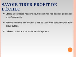 SAVOIR TIRER PROFIT DE
L’ÉCHEC
 Utilisez une attitude négative pour réexaminer vos objectifs personnels
et professionnels.
 Pensez comment cet incident a fait de vous une personne plus forte
mieux outillée.
 Laissez L’attitude vous inviter au changement.
 