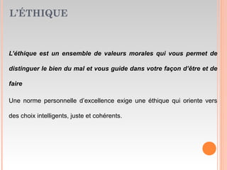 L’ÉTHIQUE
L’éthique est un ensemble de valeurs morales qui vous permet de
distinguer le bien du mal et vous guide dans votre façon d’être et de
faire
Une norme personnelle d’excellence exige une éthique qui oriente vers
des choix intelligents, juste et cohérents.
 