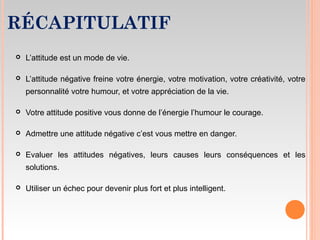 RÉCAPITULATIF
 L’attitude est un mode de vie.
 L’attitude négative freine votre énergie, votre motivation, votre créativité, votre
personnalité votre humour, et votre appréciation de la vie.
 Votre attitude positive vous donne de l’énergie l’humour le courage.
 Admettre une attitude négative c’est vous mettre en danger.
 Evaluer les attitudes négatives, leurs causes leurs conséquences et les
solutions.
 Utiliser un échec pour devenir plus fort et plus intelligent.
 