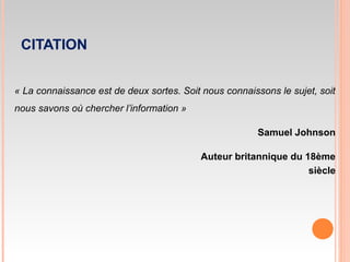 CITATION
« La connaissance est de deux sortes. Soit nous connaissons le sujet, soit
nous savons où chercher l’information »
Samuel Johnson
Auteur britannique du 18ème
siècle
 