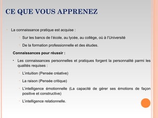 CE QUE VOUS APPRENEZ
• La connaissance pratique est acquise :
 Sur les bancs de l’école, au lycée, au collège, où à l’Université
 De la formation professionnelle et des études.
Connaissances pour réussir :
• Les connaissances personnelles et pratiques forgent la personnalité parmi les
qualités requises :
‣ L’intuition (Pensée créative)
‣ La raison (Pensée critique)
‣ L’intelligence émotionnelle (La capacité de gérer ses émotions de façon
positive et constructive)
‣ L’intelligence relationnelle.
 