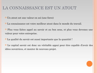 LA CONNAISSANCE EST UN ATOUT
 Un atout est une valeur en soi (une force)
 La connaissance est votre meilleur atout dans le monde du travail.
 Plus vous faites appel au savoir et au bon sens, et plus vous devenez une
valeur pour votre entreprise.
 La qualité du savoir est aussi importante que la quantité !
 Le capital savoir est donc un véritable appui pour être capable d’avoir des
idées novatrices, et monter de nouveau projet.
 