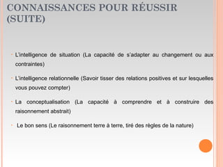 CONNAISSANCES POUR RÉUSSIR
(SUITE)
• L’intelligence de situation (La capacité de s’adapter au changement ou aux
contraintes)
• L’intelligence relationnelle (Savoir tisser des relations positives et sur lesquelles
vous pouvez compter)
• La conceptualisation (La capacité à comprendre et à construire des
raisonnement abstrait)
• Le bon sens (Le raisonnement terre à terre, tiré des règles de la nature)
 