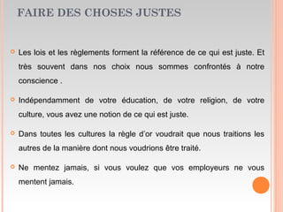 FAIRE DES CHOSES JUSTES
 Les lois et les règlements forment la référence de ce qui est juste. Et
très souvent dans nos choix nous sommes confrontés à notre
conscience .
 Indépendamment de votre éducation, de votre religion, de votre
culture, vous avez une notion de ce qui est juste.
 Dans toutes les cultures la règle d’or voudrait que nous traitions les
autres de la manière dont nous voudrions être traité.
 Ne mentez jamais, si vous voulez que vos employeurs ne vous
mentent jamais.
 