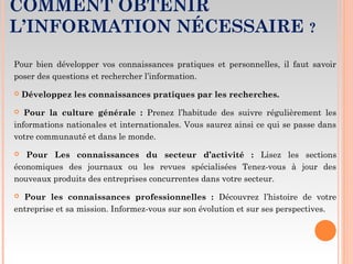 COMMENT OBTENIR
L’INFORMATION NÉCESSAIRE ?
Pour bien développer vos connaissances pratiques et personnelles, il faut savoir
poser des questions et rechercher l’information.
 Développez les connaissances pratiques par les recherches.
 Pour la culture générale : Prenez l’habitude des suivre régulièrement les
informations nationales et internationales. Vous saurez ainsi ce qui se passe dans
votre communauté et dans le monde.
 Pour Les connaissances du secteur d’activité : Lisez les sections
économiques des journaux ou les revues spécialisées Tenez-vous à jour des
nouveaux produits des entreprises concurrentes dans votre secteur.
 Pour les connaissances professionnelles : Découvrez l’histoire de votre
entreprise et sa mission. Informez-vous sur son évolution et sur ses perspectives.
 