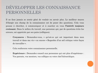 DÉVELOPPER LES CONNAISSANCE
PERSONNELLES
Il ne faut jamais se sentir gêné de vouloir en savoir plus. Le meilleur moyen
d’élargir son champ de la connaissance est de poser des questions. Cela vous
pousse à chercher, à communiquer et à susciter en vous l’intérêt toujours
croissant. Dans le milieu du travail, une personne qui, par de questions évite les
erreurs, est appréciée par ses pairs (collègues).
• Croyances : Demandez-vous, « qu’est-ce qui est important dans mon
travail et dans ma vie » ou encore « Regardez d’un œil critique votre façon
de travailler ».
• Cela renforcera votre connaissance personnelle.
• Expérience : Demandez conseil aux personnes qui ont plus d’expérience :
Vos parents, vos mentors, vos collègue ou votre chef hiérarchique.
 