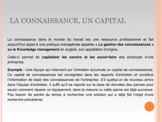 LA CONNAISSANCE, UN CAPITAL
La connaissance dans le monde du travail est une ressource professionnel et fait
aujourd’hui appel à une pratique managériale appelée « La gestion des connaissances »
ou le Knowledge management en anglais, son appellation d’origine.
Celle-ci permet de capitaliser les savoirs et les savoir-faire des employés d’une
entreprise.
Exemple : Une équipe qui intervient sur l’entretien accumule un capital de connaissances.
Ce capital de connaissances est consignées dans les rapports d’entretien et constitue
l’information de base des connaissances de l’entreprise. S’il quelqu’un de nouveau arrive
dans l’équipe d’entretien, il suffit qu’il se reporte sur la base de données des pannes pour
savoir comment réparer un équipement, dans la mesure ou cette panne est déjà survenue.
Pas besoin de perdre du temps à rechercher une solution qui a déjà fait l’objet d’une
recherche précédente.
 