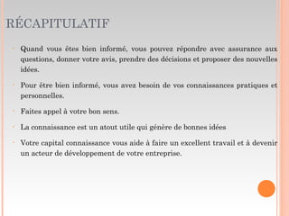 RÉCAPITULATIF
• Quand vous êtes bien informé, vous pouvez répondre avec assurance aux
questions, donner votre avis, prendre des décisions et proposer des nouvelles
idées.
• Pour être bien informé, vous avez besoin de vos connaissances pratiques et
personnelles.
• Faites appel à votre bon sens.
• La connaissance est un atout utile qui génère de bonnes idées
• Votre capital connaissance vous aide à faire un excellent travail et à devenir
un acteur de développement de votre entreprise.
 