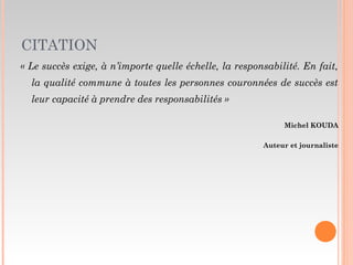 CITATION
« Le succès exige, à n’importe quelle échelle, la responsabilité. En fait,
la qualité commune à toutes les personnes couronnées de succès est
leur capacité à prendre des responsabilités »
Michel KOUDA
Auteur et journaliste
 