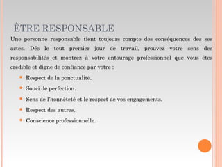 ÊTRE RESPONSABLE
Une personne responsable tient toujours compte des conséquences des ses
actes. Dés le tout premier jour de travail, prouvez votre sens des
responsabilités et montrez à votre entourage professionnel que vous êtes
crédible et digne de confiance par votre :
 Respect de la ponctualité.
 Souci de perfection.
 Sens de l’honnêteté et le respect de vos engagements.
 Respect des autres.
 Conscience professionnelle.
 