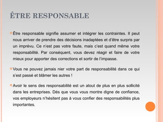 ÊTRE RESPONSABLE
 Être responsable signifie assumer et intégrer les contraintes. Il peut
nous arriver de prendre des décisions inadaptées et d’être surpris par
un imprévu. Ce n’est pas votre faute, mais c’est quand même votre
responsabilité. Par conséquent, vous devez réagir et faire de votre
mieux pour apporter des corrections et sortir de l’impasse.
 Vous ne pouvez jamais nier votre part de responsabilité dans ce qui
s’est passé et blâmer les autres !
 Avoir le sens des responsabilité est un atout de plus en plus sollicité
dans les entreprises. Dés que vous vous montre digne de confiance,
vos employeurs n’hésitent pas à vous confier des responsabilités plus
importantes.
 