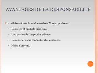 AVANTAGES DE LA RESPONSABILITÉ
 La collaboration et la confiance dans l’équipe génèrent :
‣ Des idées et produits meilleurs.
‣ Une gestion de temps plus efficace
‣ Des ouvriers plus confiants, plus productifs.
‣ Moins d’erreurs.
 
