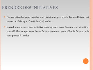 PRENDRE DES INITIATIVES
 Ne pas attendre pour prendre une décision et prendre la bonne décision est
une caractéristique d’un(e) bon(ne) leader.
 Quand vous prenez une initiative vous agissez, vous évaluez une situation,
vous décidez ce que vous devez faire et comment vous allez le faire et puis
vous passez à l’action.
 