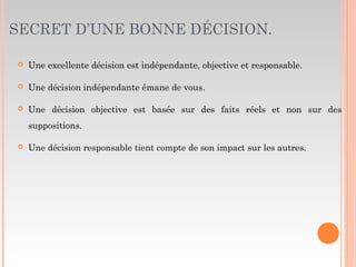 SECRET D’UNE BONNE DÉCISION.
 Une excellente décision est indépendante, objective et responsable.
 Une décision indépendante émane de vous.
 Une décision objective est basée sur des faits réels et non sur des
suppositions.
 Une décision responsable tient compte de son impact sur les autres.
 