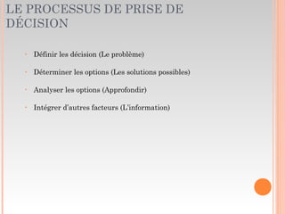 LE PROCESSUS DE PRISE DE
DÉCISION
‣ Définir les décision (Le problème)
‣ Déterminer les options (Les solutions possibles)
‣ Analyser les options (Approfondir)
‣ Intégrer d’autres facteurs (L’information)
 