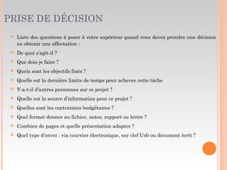 PRISE DE DÉCISION
 Liste des questions à poser à votre supérieur quand vous devez prendre une décision
ou obtenir une affectation :
 De quoi s’agit-il ?
 Que dois-je faire ?
 Quels sont les objectifs fixés ?
 Quelle est la dernière limite de temps pour achever cette tâche
 Y-a-t-il d’autres personnes sur ce projet ?
 Quelle est la source d’information pour ce projet ?
 Quelles sont les contraintes budgétaires ?
 Quel format donner au fichier, notes, rapport ou lettre ?
 Combien de pages et quelle présentation adapter ?
 Quel type d’envoi : via courrier électronique, sur clef Usb ou document écrit ?
 