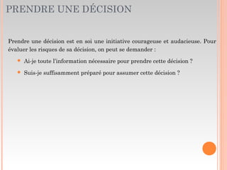 PRENDRE UNE DÉCISION
Prendre une décision est en soi une initiative courageuse et audacieuse. Pour
évaluer les risques de sa décision, on peut se demander :
 Ai-je toute l’information nécessaire pour prendre cette décision ?
 Suis-je suffisamment préparé pour assumer cette décision ?
 