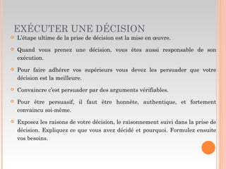 EXÉCUTER UNE DÉCISION
 L’étape ultime de la prise de décision est la mise en œuvre.
 Quand vous prenez une décision, vous êtes aussi responsable de son
exécution.
 Pour faire adhérer vos supérieurs vous devez les persuader que votre
décision est la meilleure.
 Convaincre c’est persuader par des arguments vérifiables.
 Pour être persuasif, il faut être honnête, authentique, et fortement
convaincu soi-même.
 Exposez les raisons de votre décision, le raisonnement suivi dans la prise de
décision. Expliquez ce que vous avez décidé et pourquoi. Formulez ensuite
vos besoins.
 
