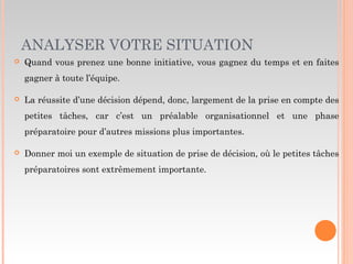 ANALYSER VOTRE SITUATION
 Quand vous prenez une bonne initiative, vous gagnez du temps et en faites
gagner à toute l’équipe.
 La réussite d’une décision dépend, donc, largement de la prise en compte des
petites tâches, car c’est un préalable organisationnel et une phase
préparatoire pour d’autres missions plus importantes.
 Donner moi un exemple de situation de prise de décision, où le petites tâches
préparatoires sont extrêmement importante.
 