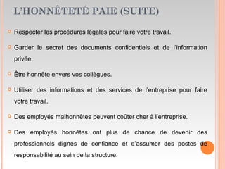 L’HONNÊTETÉ PAIE (SUITE)
 Respecter les procédures légales pour faire votre travail.
 Garder le secret des documents confidentiels et de l’information
privée.
 Être honnête envers vos collègues.
 Utiliser des informations et des services de l’entreprise pour faire
votre travail.
 Des employés malhonnêtes peuvent coûter cher à l’entreprise.
 Des employés honnêtes ont plus de chance de devenir des
professionnels dignes de confiance et d’assumer des postes de
responsabilité au sein de la structure.
 