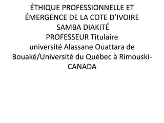 ÉTHIQUE PROFESSIONNELLE ET
ÉMERGENCE DE LA COTE D’IVOIRE
SAMBA DIAKITÉ
PROFESSEUR Titulaire
université Alassane Ouattara de
Bouaké/Université du Québec à Rimouski-
CANADA
 