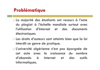ProblématiqueProblématique
L j i é d é di à l’La majorité des étudiants ont recours à l’acte
du plagiat à l’échelle mondiale surtout avec
l’utilisation d’Internet et des documents
électroniques.q
Les droits d’auteurs sont atteints bien que la loi
i t dit d tiinterdit ce genre de pratique.
L’université algérienne n’est pas épargnée de
cet acte avec la croissance du nombre
d’abonnés à Internet et des outilsd abonnés à Internet et des outils
informatiques.
 