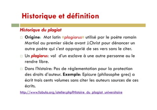 Historique et définitionHistorique et définition
Historique du plagiatHistorique du plagiat
Origine: Mot latin «plagiarus» utilisé par le poète romain
Martial au premier siècle avant J Christ pour dénoncer unMartial au premier siècle avant J.Christ pour dénoncer un
autre poète qui s’est approprié de ses vers sans le citer.
U l i l d’ l à t lUn plagiarus: vol d’un esclave à une autre personne ou le
rendre libre.
D l’hi i P d é l i l iDans l’histoire: Pas de réglementation pour la protection
des droits d’auteur. Exemple: Epicure (philosophe grec) a
écrit trois cents volumes sans citer les auteurs sources de cesécrit trois cents volumes sans citer les auteurs sources de ces
écrits.
http://www fabula org/atelierphp?Histoire du plagiat universitairehttp://www.fabula.org/atelier.php?Histoire_du_plagiat_universitaire
 