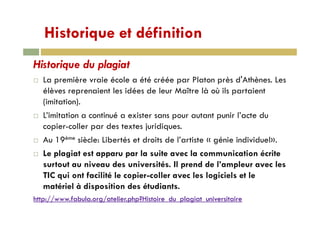 Historique et définitionHistorique et définition
Hi t i d l i tHistorique du plagiat
La première vraie école a été créée par Platon près d'Athènes. Les
élèves reprenaient les idées de leur Maître là où ils partaient
(imitation).
L’i i i i é i i l’ dL’imitation a continué a exister sans pour autant punir l’acte du
copier-coller par des textes juridiques.
A 19ème iè l Lib té t d it d l’ ti t « é i i di id l»Au 19ème siècle: Libertés et droits de l’artiste « génie individuel».
Le plagiat est apparu par la suite avec la communication écrite
surtout au niveau des universités Il prend de l’ampleur avec lessurtout au niveau des universités. Il prend de l ampleur avec les
TIC qui ont facilité le copier-coller avec les logiciels et le
matériel à disposition des étudiants.p
http://www.fabula.org/atelier.php?Histoire_du_plagiat_universitaire
 
