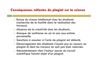 Conséquences néfastes du plagiat sur la scienceConséquences néfastes du plagiat sur la science
B i d i i t ll t l h l ét di tBaisse du niveau intellectuel chez les étudiants
(recherche de la facilité dans la réalisation des
travaux).)
Absence de la créativité chez les étudiants.
Manque de confiance en soi et une sous-estimeq
personnelle.
Sanctions à assumer si l’acte de plagiat est détecté.
Découragement des étudiants n’ayant pas eu recours au
plagiat et dont les travaux ne sont pas bien valorisés.
Mé t t t h l’ t d t ilMécontentement chez l’auteur source du travail
scientifique faisant objet d’un plagiat.
 