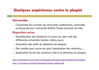 Quelques expériences contre le plagiatQuelques expériences contre le plagiat
Universités
L'Université de Lorraine, les universités québécoises, universités
au Royaume-Uni, l’université McGill, l’Ecole Centrale de Lille.
Dispositions prises
Sensibilisation des étudiants à travers les sites web des
différentes universités (textes, vidéos, jeux).
Acquisition des outils de détection de plagiat.
Des comités pour suivre de près l’application des sanctions,…
Application ferme des sanctions suite à la détection du plagiat.
http://numerique.univ-lorraine.fr/pedagogie-numerique/aide-la-detection-du-plagiat
http://www.uqac.ca/plagiat/documents/crepuq_plagiat.pdf
 