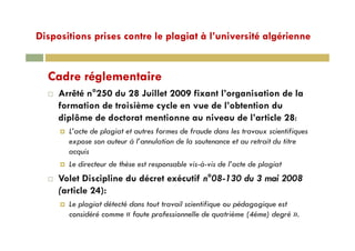 Dispositions prises contre le plagiat à l’université algériennep p p g g
Cadre réglementaire
Arrêté n°250 du 28 Juillet 2009 fixant l’organisation de lag
formation de troisième cycle en vue de l’obtention du
diplôme de doctorat mentionne au niveau de l’article 28:
L’acte de plagiat et autres formes de fraude dans les travaux scientifiques
expose son auteur à l’annulation de la soutenance et au retrait du titre
acquisacquis
Le directeur de thèse est responsable vis-à-vis de l’acte de plagiat
Volet Discipline du décret exécutif n°08-130 du 3 mai 2008p
(article 24):
Le plagiat détecté dans tout travail scientifique ou pédagogique est
considéré comme « faute professionnelle de quatrième (4éme) degré ».
 