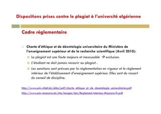 Dispositions prises contre le plagiat à l’université algériennep p p g g
C d é l t iCadre réglementaire
Charte d’éthique et de déontologie universitaire du Ministère de
l’enseignement supérieur et de la recherche scientifique (Avril 2010):
Le plagiat est une faute majeure et inexcusable exclusionLe plagiat est une faute majeure et inexcusable exclusion.
L’étudiant ne doit jamais recourir au plagiat .
Les sanctions sont prévues par la réglementation en vigueur et le règlementp p g g g
intérieur de l’établissement d’enseignement supérieur. Elles sont du ressort
du conseil de discipline.
http://www.univ-chlef.dz/uhbc/pdf/charte_ethique_et_de_deontologie_universitaires.pdf
http://www.univ-mascara.dz/site/images/doc/Reglement-interieur-Mascara-Fr.pdf
 