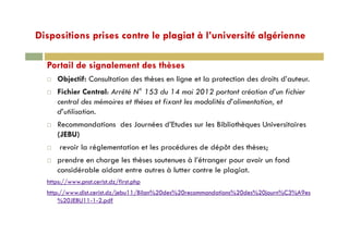 Dispositions prises contre le plagiat à l’université algériennep p p g g
Portail de signalement des thèsesPortail de signalement des thèses
Objectif: Consultation des thèses en ligne et la protection des droits d’auteur.
Fichier Central: Arrêté N° 153 du 14 mai 2012 portant création d’un fichierp
central des mémoires et thèses et fixant les modalités d’alimentation, et
d’utilisation.
R d ti d J é d’Et d l Bibli thè U i it iRecommandations des Journées d’Etudes sur les Bibliothèques Universitaires
(JEBU)
revoir la réglementation et les procédures de dépôt des thèses;g p p ;
prendre en charge les thèses soutenues à l’étranger pour avoir un fond
considérable aidant entre autres à lutter contre le plagiat.
https://www.pnst.cerist.dz/first.php
http://www.dist.cerist.dz/jebu11/Bilan%20des%20recommandations%20des%20journ%C3%A9es
%20JEBU11-1-2.pdf
 