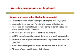 Avis des enseignants sur le plagiatAvis des enseignants sur le plagiat
Causes du recours des étudiants au plagiat
Difficultés de rédaction en langue étrangère (Français, Anglais... )g g ç
Les étudiants ne sont pas formés à la bonne utilisation des
ressources bibliographiques et ils ne sont pas sensibilisés pour
le respect des droits d’auteurs.
Absence des moyens pour le contrôle du plagiat.
Indifférence des enseignants et de la communauté universitaire.
Absence d’une application ferme de la réglementation dans ce
domaine.
Méthodes d’enseignement qui ne favorisent pas la créativité.
Absence d’une volonté pour y faire face.
 