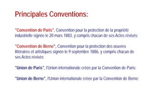 Principales Conventions:p
"Convention de Paris" Convention pour la protection de la propriétéConvention de Paris , Convention pour la protection de la propriété
industrielle signée le 20 mars 1883, y compris chacun de ses Actes révisés;
"Convention de Berne", Convention pour la protection des œuvres
littéraires et artistiques signée le 9 septembre 1886, y compris chacun de
A t é i éses Actes révisés;
"Union de Paris" l'Union internationale créée par la Convention de Paris;Union de Paris , l Union internationale créée par la Convention de Paris;
"Union de Berne", l'Union internationale créée par la Convention de Berne;, p
 