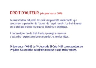 DROIT D’AUTEUR (principale source: OMPI)
Le droit d’auteur fait partie des droits de propriété intellectuelle, qui
concernent la protection de l’œuvre de l’esprit humain. Le droit d’auteur
est le droit qui protège les œuvres littéraires et artistiquesest le droit qui protège les œuvres littéraires et artistiques.
Il faut souligner que le droit d’auteur protège les œuvres,Il faut souligner que le droit d auteur protège les œuvres,
c’est-à-dire l’expression d’une conception, et non les idées.
Ordonnance n°03-05 du 19 Joumada El Oula 1424 correspondant au
19 juillet 2003 relative aux droits d'auteur et aux droits voisins19 juillet 2003 relative aux droits d'auteur et aux droits voisins.
 