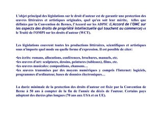 L'objet principal des législations sur le droit d'auteur est de garantir une protection des
œuvres littéraires et artistiques originales, quel qu'en soit leur mérite, telles que
définies par la Convention de Bernes, l'Accord sur les ADPIC (L'Accord de l'OMC sur
les aspects des droits de propriété intellectuelle qui touchent au commerce) et
i é 'O i ' ( C )le Traité de l'OMPI sur les droits d'auteur (WCT).
L lé i l ti t t t l d ti litté i i tifi t ti tiLes législations couvrent toutes les productions littéraires, scientifiques et artistiques
sous n'importe quel mode ou quelle forme d'expression. Il est possible de citer:
•les écrits: romans allocutions conférences brochures manuels etc•les écrits: romans, allocutions, conférences, brochures, manuels, etc.
•les œuvres d'art: sculptures, dessins, peintures (tableaux), films, etc.
•les œuvres musicales: compositions, chansons…
•les œuvres transmises par des moyens numériques y compris l'Internet: logiciels•les œuvres transmises par des moyens numériques y compris l Internet: logiciels,
programmes d'ordinateur, bases de données électroniques…
La durée minimale de la protection des droits d'auteur est fixée par la Convention de
Berne à 50 ans à compter de la fin de l'année du décès de l'auteur. Certains pays
adoptent des durées plus longues (70 ans aux USA et en UE).p p g ( )
 