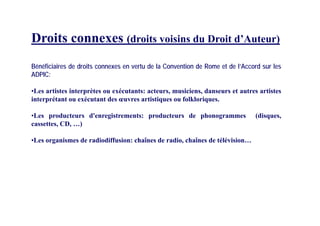 Droits conne es (d it i i d D it d’A t )Droits connexes (droits voisins du Droit d’Auteur)
Bénéficiaires de droits connexes en vertu de la Convention de Rome et de l’Accord sur les
ADPIC:
•Les artistes interprètes ou exécutants: acteurs, musiciens, danseurs et autres artistes
interprétant ou exécutant des œuvres artistiques ou folkloriques.
•Les producteurs d'enregistrements: producteurs de phonogrammes (disques,
cassettes, CD, …)
L i d di diff i h î d di h î d télé i i•Les organismes de radiodiffusion: chaînes de radio, chaînes de télévision…
 