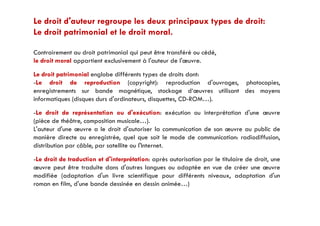 Le droit d'auteur regroupe les deux principaux types de droit:
Le droit patrimonial et le droit moral.p
Contrairement au droit patrimonial qui peut être transféré ou cédé,
le droit moral appartient exclusivement à l'auteur de l'œuvrele droit moral appartient exclusivement à l auteur de l œuvre.
Le droit patrimonial englobe différents types de droits dont:
-Le droit de reproduction (copyright): reproduction d'ouvrages, photocopies,
enregistrements sur bande magnétique, stockage d‘œuvres utilisant des moyens
informatiques (disques durs d'ordinateurs, disquettes, CD-ROM…).
Le droit de représentation ou d'exécution: exécution ou interprétation d'une œuvre-Le droit de représentation ou d exécution: exécution ou interprétation d une œuvre
(pièce de théâtre, composition musicale…).
L'auteur d'une œuvre a le droit d'autoriser la communication de son œuvre au public de
manière directe ou enregistrée, quel que soit le mode de communication: radiodiffusion,manière directe ou enregistrée, quel que soit le mode de communication: radiodiffusion,
distribution par câble, par satellite ou l'Internet.
-Le droit de traduction et d'interprétation: après autorisation par le titulaire de droit, une
œuvre peut être traduite dans d'autres langues ou adaptée en vue de créer une œuvre
modifiée (adaptation d'un livre scientifique pour différents niveaux, adaptation d'un
roman en film, d'une bande dessinée en dessin animée…)
 