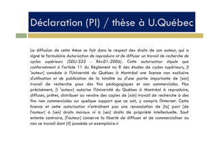 Déclaration (PI) / thèse à U.QuébecDéclaration (PI) / thèse à U.Québec
La diffusion de cette thèse se fait dans le respect des droits de son auteur, qui a
signé le formulaire Autorisation de reproduire et de diffuser un travail de recherche de
l (S 22 0 200 ) C lcycles supérieurs (SDU-522 - Rév.01-2006). Cette autorisation stipule que
conformément à l'article 11 du Règlement no 8 des études de cycles supérieurs, [l
'auteur] concède à l'Université du Québec à Montréal une licence non exclusive
d' tili ti t d bli ti d l t t lité d' ti i t t d [ ]d'utilisation et de publication de la totalité ou d'une partie importante de [son]
travail de recherche pour des fins pédagogiques et non commerciales. Plus
précisément, [l 'auteur] autorise l'Université du Québec à Montréal à reproduire,
diffuser prêter distribuer ou vendre des copies de [son] travail de recherche à desdiffuser, prêter, distribuer ou vendre des copies de [son] travail de recherche à des
fins non commerciales sur quelque support que ce soit, y compris l'Internet. Cette
licence et cette autorisation n'entraînent pas une renonciation de [la] part [de
l'auteur] à [ses] droits moraux ni à [ses] droits de propriété intellectuelle Saufl auteur] à [ses] droits moraux ni à [ses] droits de propriété intellectuelle. Sauf
entente contraire, [l'auteur] conserve la liberté de diffuser et de commercialiser ou
non ce travail dont [il] possède un exemplaire.»
 