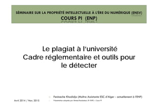SÉMINAIRE SUR LA PROPRIÉTÉ INTELLECTUELLE À L’ÈRE DU NUMÉRIQUE (ENSV)
COURS PI (ENP)COURS PI (ENP)
Le plagiat à l’université
Cadre réglementaire et outils pourCadre réglementaire et outils pour
le détecter
Fenineche Khadidja (Maître Assistante ESC d’Alger - actuellement à l’ENP)
Présentation adaptée par Ahmed Boubakeur (Pr ENP) – Cours PIAvril 2014 / Nov. 2015
 