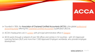 www.careero.in 4/20/2021
10
 Founded in 1904, the Association of Chartered Certified Accountants (ACCA) is the global professional
accounting body offering the Chartered Certified Accountant qualification (ACCA).
 ACCA's headquarters are in London with principal administrative office in Glasgow.
 ACCA works through a network of over 104 offices and centres in 52 countries - with 323 Approved
Learning Partners (ALP) and more than 7,300 Approved Employers worldwide, who provide employee
development.
 