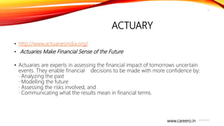 www.careero.in
ACTUARY
• http://www.actuariesindia.org/
• Actuaries Make Financial Sense of the Future
• Actuaries are experts in assessing the financial impact of tomorrows uncertain
events. They enable financial decisions to be made with more confidence by:
· Analyzing the past
· Modelling the future
· Assessing the risks involved, and
· Communicating what the results mean in financial terms.
4/20/2021
13
 