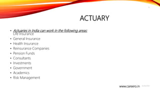 www.careero.in
ACTUARY
• Actuaries in India can work in the following areas:
Life Insurance
• General Insurance
• Health Insurance
• Reinsurance Companies
• Pension Funds
• Consultants
• Investments
• Government
• Academics
• Risk Management
4/20/2021
15
 