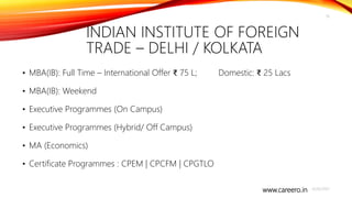 www.careero.in
INDIAN INSTITUTE OF FOREIGN
TRADE – DELHI / KOLKATA
• MBA(IB): Full Time – International Offer ₹ 75 L; Domestic: ₹ 25 Lacs
• MBA(IB): Weekend
• Executive Programmes (On Campus)
• Executive Programmes (Hybrid/ Off Campus)
• MA (Economics)
• Certificate Programmes : CPEM | CPCFM | CPGTLO
4/20/2021
16
 
