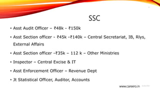 www.careero.in
SSC
• Asst Audit Officer – ₹48k - ₹150k
• Asst Section officer - ₹45k -₹140k – Central Secretariat, IB, Rlys,
External Affairs
• Asst Section officer -₹35k – 112 k – Other Ministries
• Inspector – Central Excise & IT
• Asst Enforcement Officer – Revenue Dept
• Jt Statistical Officer, Auditor, Accounts
4/20/2021
17
 